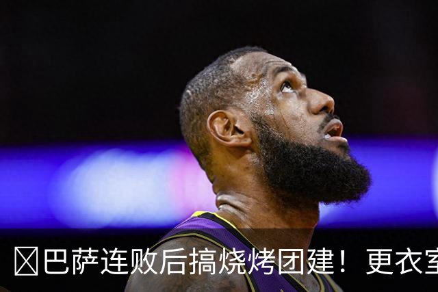 ​巴萨连败后搞烧烤团建！更衣室放话：少犯错就能赢下一切