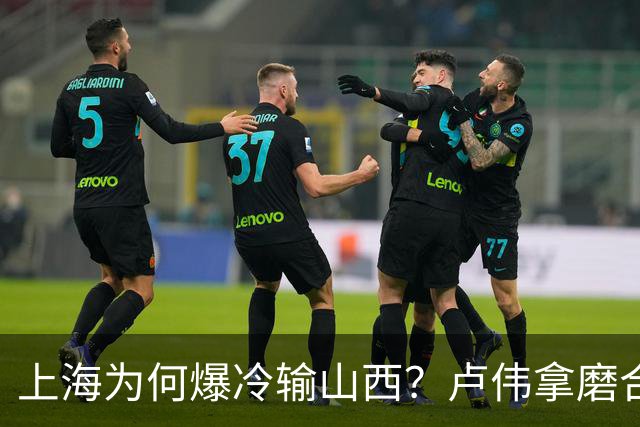 上海为何爆冷输山西？卢伟拿磨合说事，张镇麟恭维对手，原帅霸气