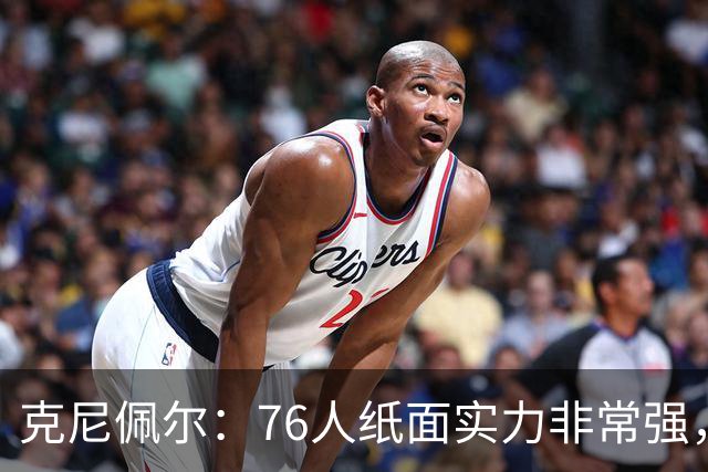 克尼佩尔：76人纸面实力非常强，真有能力打得很出色