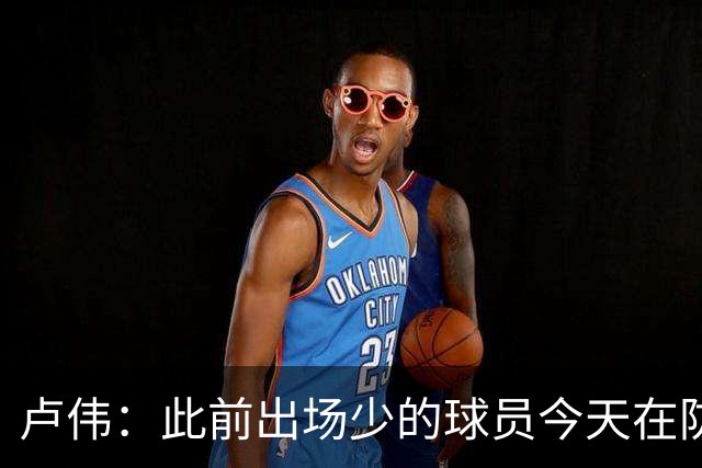 卢伟：此前出场少的球员今天在防守端帮助很大 我们要保持好健康