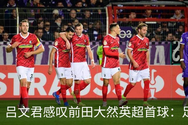 吕文君感叹前田大然英超首球：足球没捷径，需要慢慢积累经验