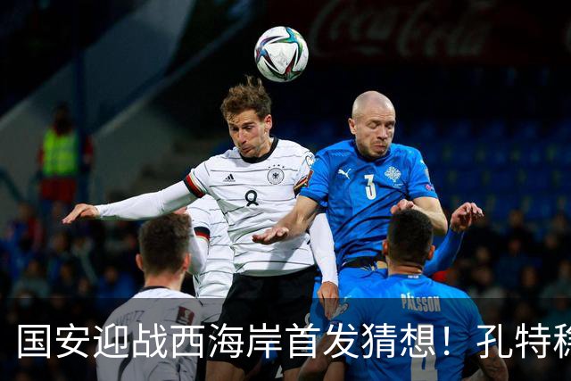 国安迎战西海岸首发猜想！孔特稳守后腰，国足双星带队，法比奥张玉宁冲锋