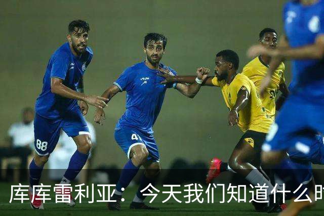库库雷利亚：今天我们知道什么时候该快攻，什么时候该多控球
