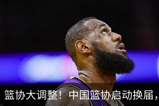 篮协大调整！中国篮协启动换届，郭振明离任，四大候选谁将接棒？