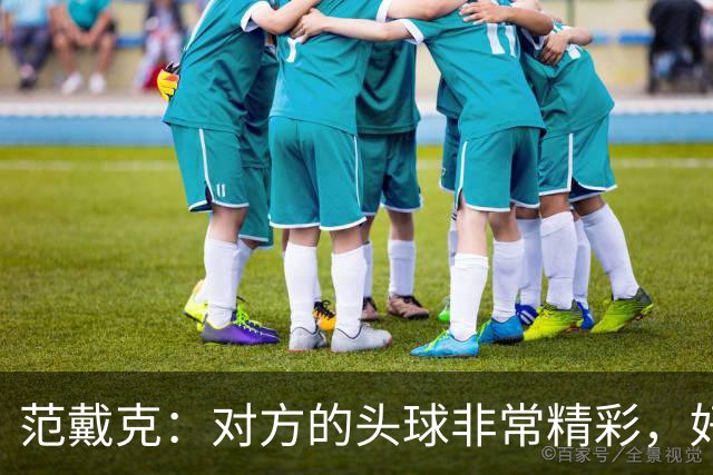 范戴克：对方的头球非常精彩，好在我们坚持到最后，伊萨克太棒了