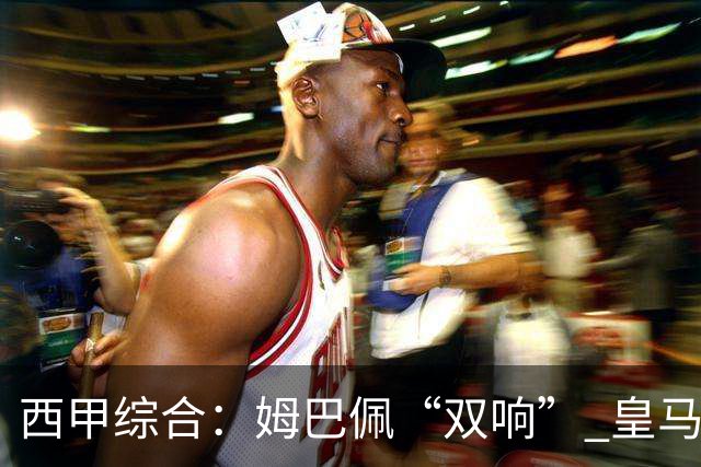 西甲综合：姆巴佩“双响” 皇马大胜塞维利亚重返积分榜前三