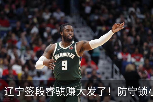 辽宁签段睿骐赚大发了！防守锁小外，进攻展双能卫，大核潜力股！