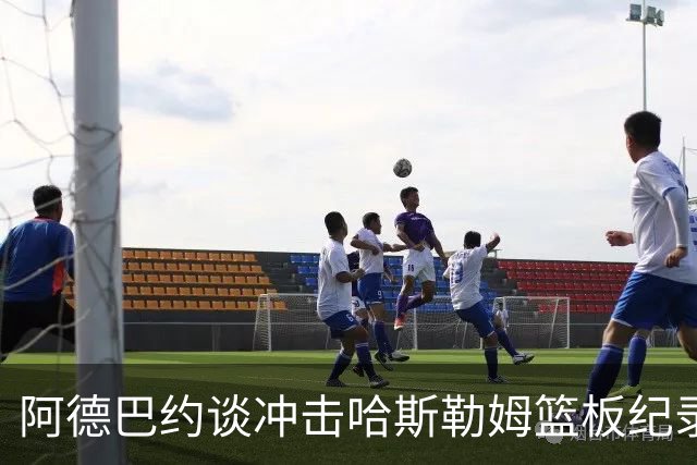 阿德巴约谈冲击哈斯勒姆篮板纪录：他对我倾囊相授