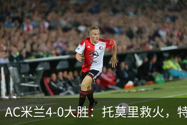 AC米兰4-0大胜：托莫里救火，特拉恰诺染红，后防危机何在？